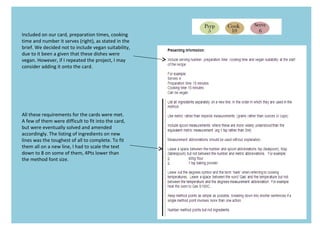 Included on our card, preparation times, cooking
time and number it serves (right), as stated in the
brief. We decided not to include vegan suitability,
due to it been a given that these dishes were
vegan. However, if I repeated the project, I may
consider adding it onto the card.
All these requirements for the cards were met.
A few of them were difficult to fit into the card,
but were eventually solved and amended
accordingly. The listing of ingredients on new
lines was the toughest of all to complete. To fit
them all on a new line, I had to scale the text
down to 8 on some of them, 4Pts lower than
the method font size.
 