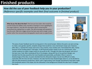 Finished products
How did the use of peer feedback help you in your production?
(Reference specific examples and their final outcome in finished product)
This piece of peer feedback was the turning point in the overall project. Before this point, we were aiming
to make a very gender specific, simplistic design that would be a very mainstream recipe card. However,
after idea 1, I wanted the recipe card to be a very creative, mass market card. I formulated this idea, mainly
because of the funding option I had taken. A self-financed project needs to aim at a mainstream, mass
market audience to make a larger profit (or any profit at all). I thought this idea may be good, and one of
the best ones I had. After reviewing all five of my designs, along with five of my partners designs, we
decided that this idea would be the most feasible (and potentially, profitable). When it came to
disadvantages of the idea, my peers decided that the silhouette shapes may be too difficult to make,
especially with the time we have. However, this idea had the least disadvantages about it, so we decided to
take this idea forward to production, which I don’t regret doing. Even though amendments have been made
(the landmarks weren’t the shape, but the silhouette in the background instead) this idea hasn’t changed
too much.
 