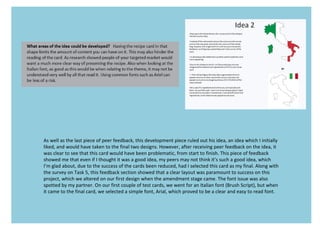 As well as the last piece of peer feedback, this development piece ruled out his idea, an idea which I initially
liked, and would have taken to the final two designs. However, after receiving peer feedback on the idea, it
was clear to see that this card would have been problematic, from start to finish. This piece of feedback
showed me that even if I thought it was a good idea, my peers may not think it’s such a good idea, which
I’m glad about, due to the success of the cards been reduced, had I selected this card as my final. Along with
the survey on Task 5, this feedback section showed that a clear layout was paramount to success on this
project, which we altered on our first design when the amendment stage came. The font issue was also
spotted by my partner. On our first couple of test cards, we went for an Italian font (Brush Script), but when
it came to the final card, we selected a simple font, Arial, which proved to be a clear and easy to read font.
 