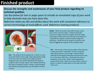 Finished product
Discuss the strengths and weaknesses of your final product regarding its
technical qualities.
Use box below for text or page space to include an annotated copy of your work
to help illustrate how you have done this.
Reference what you like and dislike about the work with consistent reference to
correct terminology of tools/effects used. Reference existing products.
Dislike – While the border helps differentiate certain
parts of the card from others, I believe the border
around the image should be scrapped, with the image
stretching to fill the space from the top to the bottom. If
I repeated this project, I would certainly change this
technique. I would do this by using the transform tool,
before dragging the image to fit the available space.
Like – The shape of the branding strip. It seems to curve
across the bottom of the page, while allowing the image
to fit into it also. This feature was added using the
Polygonal Lasso Tool, which helped add the shape by
using the ‘layer via copy’ option. Like I stated previously,
this wasn’t created by scratch, instead, it was emulated
from another existing product, but amended to make it
my own.
Like – The cut outs of the various angles of the food was
a technique which I really liked. This was created by
selecting the portion of the image I wanted, before
selecting the Rectangular Marquee and layering via copy
to it’s own layer. After this, I could place the cut-out
anywhere on the screen. When I had repeated this
process three times, I had my cut-outs, which I chose to
place in a section of white space on the right hand side
of the card.
 