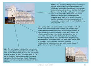 AS Media Studies 2009 23
Dislike – Due to some of the ingredients not fitting on
one line, a feature which must be included in your
recipe card, according to the Vegetarian society, I had
to shrink the ingredients down. I don’t like this feature
because it is evident what has happened because it’s
clear when compared to the method. I did try and
amend this technique, but it led to additional,
unwanted white space on my recipe card, which I
decided looked worse than some squashed text. If I
repeated the project, I would try and find a better way
of laying out the text.
Like – The way this piece of picture has been selected
using rectangular marquee tool and been cut from the
small section at the bottom. If I could fault it in any way
however, it would be that it could be dragged up a bit,
due to there been additional white space below the
ingredients. On the other hand though, the shape is
equal on both sides, which it wouldn’t be, should it be
amended.
Like – Linking to the past rectangular marquee select, the small, full
opacity piece at the bottom corner has been split from the larger
image. Like mentioned previously, the rectangle in the corner is of
equal proportions and doesn’t look stretched, which adds to the
effectiveness of the card. However, the same cannot be said for
some of the other seven within the final set. If I re-did the set, I
would change this feature, which is such a simple thing to change,
with a big gain in quality been made. The image in the bottom right
of the page is the best example of showing this slight
miscalculation of proportions (one card which I would change, if I
got the chance to repeat the project).
 