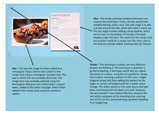 Like – The way the image has been added to a
rectangular shape, before been added to the
recipe card using a rectangular marquee tool. The
way in which this was probably done was: The
image layer was probably selected using the
Rectangular Marquee tool, before been cropped
down, added to the white rectangle, before been
added to the recipe card using the transform
option.
Like – The stroke and drop shadow techniques are
used on this technique. Firstly, the box would have
needed altering, colour wise. The next stage is to add
a stroke around the side, which will make it stand out.
The last stage involves adding a drop shadow, which
can be seen on the bottom of the box (The black
shadow under the box). This works for this recipe card,
but wouldn't work for a recipe card like mine, due to
the features already added, clashing with this feature.
Dislike – This technique is subtle, yet very effective,
despite me disliking it. The technique in question is
gradient levelling, a technique which lets you adjust
the levels of a colour, using bits of a gradients. Doing
this involves choosing a pattern (in this case, a slight
diagonal stripe) and then adding this pattern to the
edges or corners of backgrounds for a subtle colour
change. This effect works on this card, due to the light
blue, contrasting with the Black very well. However,
my card wouldn’t have looked effective, because the
red, white and green of the branding strip covering
two of the corners and preventing a gradient levelling
from happening.
 