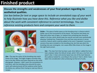 Finished product
Discuss the strengths and weaknesses of your final product regarding its
aesthetical qualities.
Use box below for text or page space to include an annotated copy of your work
to help illustrate how you have done this. Reference what you like and dislike
about the work with consistent reference to correct terminology. You can
reference existing products here and compare your work to them.
Dislike – This piece of white space on the branding strip is a feature which I
dislike, due to the inconsistency of the layout. The previous two boxes are
filled with either text of logos, so I believe that something else should be
added in this box, which would make the overall card look more aesthetically
pleasing. Cooking time, Preparation time and how many persons it serves
could be a feature which could be added to the card, if repeated. In previous
versions they were included on the branding strip, but that was when the
branding strip was rectangular, not a wave effect (like shown on the image in
the right hand corner).
Like – The way the colour of the branding strip match
those of the image. The bright imagery connotes Italy,
due to the Red, White and Green featured on the initial
photograph. However, I didn’t want the connotations to
end there, with the branding strip coloured the same,
which will subconsciously tell the audience what theme
the dishes are, without them having to read any titles or
recipes.
Like – The clear font that has been used, Arial. Before I added this font, I
had a stylised, Italian font (Brush Script), which I felt was a nice font, but
wasn’t clear. A clear and concise layout was one of the main features
the audience looked for, according to the survey in Task 5, which I have
taken into consideration when producing my final set of cards.
 