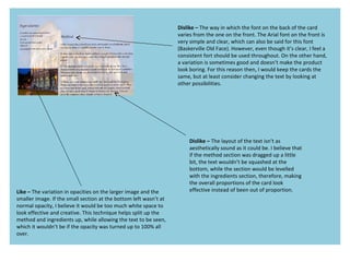 Dislike – The way in which the font on the back of the card
varies from the one on the front. The Arial font on the front is
very simple and clear, which can also be said for this font
(Baskerville Old Face). However, even though it’s clear, I feel a
consistent fort should be used throughout. On the other hand,
a variation is sometimes good and doesn’t make the product
look boring. For this reason then, I would keep the cards the
same, but at least consider changing the text by looking at
other possibilities.
Like – The variation in opacities on the larger image and the
smaller image. If the small section at the bottom left wasn’t at
normal opacity, I believe it would be too much white space to
look effective and creative. This technique helps split up the
method and ingredients up, while allowing the text to be seen,
which it wouldn’t be if the opacity was turned up to 100% all
over.
Dislike – The layout of the text isn’t as
aesthetically sound as it could be. I believe that
if the method section was dragged up a little
bit, the text wouldn’t be squashed at the
bottom, while the section would be levelled
with the ingredients section, therefore, making
the overall proportions of the card look
effective instead of been out of proportion.
 