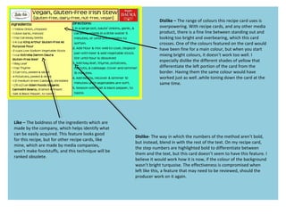 Dislike – The range of colours this recipe card uses is
overpowering. With recipe cards, and any other media
product, there is a fine line between standing out and
looking too bright and overbearing, which this card
crosses. One of the colours featured on the card would
have been fine for a main colour, but when you start
mixing bright colours, it doesn’t work too well. I
especially dislike the different shades of yellow that
differentiate the left portion of the card from the
border. Having them the same colour would have
worked just as well ,while toning down the card at the
same time.
Like – The boldness of the ingredients which are
made by the company, which helps identify what
can be easily acquired. This feature looks good
for this recipe, but for other recipe cards, like
mine, which are made by media companies,
won’t make foodstuffs, and this technique will be
ranked obsolete.
Dislike- The way in which the numbers of the method aren’t bold,
but instead, blend in with the rest of the text. On my recipe card,
the step numbers are highlighted bold to differentiate between
them and the text, but this card doesn’t seem to have this feature. I
believe it would work how it is now, if the colour of the background
wasn’t bright turquoise. The effectiveness is compromised when
left like this, a feature that may need to be reviewed, should the
producer work on it again.
 