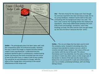 AS Media Studies 2009 28
Like – The font choice for this recipe card. Even though
my card was required to be clear and easy to read, due to
my survey feedback, I believe it works well on this card,
contrasting with the background colour very well. The
font is also used for the headings before the method and
ingredients, which helps differentiate between the main
body of text and headings. Sometimes, even if the
headings are bold, the titles and the main text get mixed
up, but this one doesn’t because the font varies.
Dislike – The photography piece has been taken well, with
the compositions been of professional quality. However,
the way in which the image is cropped and then framed
makes it look unprofessional. I understand that the
producer wanted to give it a professional, creative looking
border, but because the frame stretched over the corner
of two of the other buns, it makes it look of poor quality.
This would be an easy technique to change, with the
effect of the change been monumental in the overall
effectiveness of the recipe card.
Dislike – The cut-out shape that has been used to hold
the company name. Instead of a branding strip, this
company have decided to create a cut-out, which is
creative and well made, however, the colour of the cut-
out clashes with the rest of the card. The colours
themselves aren’t too dissimilar, but the colour of the cut-
out doesn’t match any other colours on the recipe card. If
the border or s9ome of the text was the same colour, I
believe the cut-out would fit in well, but unfortunately, I
see it as a creative, promising technique, with one thing
letting it down.
 