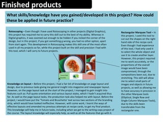 Finished products
What skills/knowledge have you gained/developed in this project? How could
these be applied in future practice?
Rotoscoping – Even though I have used Rotoscoping in other projects (Digital Graphics),
this project has required me to carry this skill out to the best of my ability. Whereas in
Digital graphics, it was zoomed out enough to be hidden if you nicked the corner of the
design, but in this project, if you got something g wrong, you had no other option, apart
from start again. This development in Rotoscoping makes this skill one of the most often
used in all my projects so far, while this project built on the skill and precision I had with
this tool, which I will carry to future projects.
Rectangular Marquee Tool – In
this project, I used this tool to
cut out the shapes on the right
hand side of the recipe card.
Even though I had experience
of this tool, I had only used it
to select the whole object and
use it to create another layer.
However, this project required
me to work accurately, or the
proportions of the overall
image would have been
compromised, through the
compositions been out, due to
stretching. This skill will allow
me to select small parts of
images and objects in future
projects, as well as allowing me
to have accuracy in precision in
the other Marquee tools
(Elliptical, Single Row and
Single Column Marquee Tools),
due to the skills been
transferable from the
rectangular one.
Knowledge on layout – Before this project, I had a fair bit of knowledge on page layout and
design, due to previous tasks giving me general insight into magazine and newspaper layout.
However, on the page layout task at the start of the project, I managed to gain insight into
features such as: Pull quote orientation and various layout styles, which I hadn’t acquired thus
far. As well as the page layout tasks, the production task also helped me with layout. Before the
project, I would have put the ‘Tomato and Bruschetta’ text across two sections of the branding
strip, which would have looked ineffective. However, with some work, I learnt the ways of
effective layouts and amended my previous attempts at recipe cards, to get my final product.
This knowledge will help me in future tasks, including when we get to the writing copy project of
the course. The layout knowledge will especially help, as well as all the features that go with it.
 
