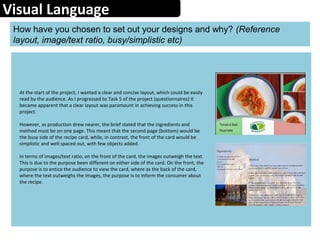 Visual Language
How have you chosen to set out your designs and why? (Reference
layout, image/text ratio, busy/simplistic etc)
At the start of the project, I wanted a clear and concise layout, which could be easily
read by the audience. As I progressed to Task 5 of the project (questionnaires) it
became apparent that a clear layout was paramount in achieving success in this
project.
However, as production drew nearer, the brief stated that the ingredients and
method must be on one page. This meant that the second page (bottom) would be
the busy side of the recipe card, while, in contrast, the front of the card would be
simplistic and well spaced out, with few objects added.
In terms of images/text ratio, on the front of the card, the images outweigh the text.
This is due to the purpose been different on either side of the card. On the front, the
purpose is to entice the audience to view the card, where as the back of the card,
where the text outweighs the images, the purpose is to inform the consumer about
the recipe.
 