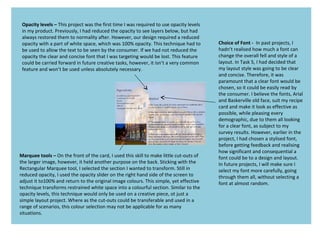Choice of Font - In past projects, I
hadn’t realised how much a font can
change the overall fell and style of a
layout. In Task 5, I had decided that
my layout style was going to be clear
and concise. Therefore, it was
paramount that a clear font would be
chosen, so it could be easily read by
the consumer. I believe the fonts, Arial
and Baskerville old face, suit my recipe
card and make it look as effective as
possible, while pleasing every
demographic, due to them all looking
for a clear font, as subject to my
survey results. However, earlier in the
project, I had chosen a stylised font,
before getting feedback and realising
how significant and consequential a
font could be to a design and layout.
In future projects, I will make sure I
select my font more carefully, going
through them all, without selecting a
font at almost random.
Opacity levels – This project was the first time I was required to use opacity levels
in my product. Previously, I had reduced the opacity to see layers below, but had
always restored them to normality after. However, our design required a reduced
opacity with a part of white space, which was 100% opacity. This technique had to
be used to allow the text to be seen by the consumer. If we had not reduced the
opacity the clear and concise font that I was targeting would be lost. This feature
could be carried forward in future creative tasks, however, it isn’t a very common
feature and won’t be used unless absolutely necessary.
Marquee tools – On the front of the card, I used this skill to make little cut-outs of
the larger image, however, it held another purpose on the back. Sticking with the
Rectangular Marquee tool, I selected the section I wanted to transform. Still in
reduced opacity, I used the opacity slider on the right hand side of the screen to
adjust it to100% and return to the original image colours. This simple, yet effective
technique transforms restrained white space into a colourful section. Similar to the
opacity levels, this technique would only be used on a creative piece, ot just a
simple layout project. Where as the cut-outs could be transferable and used in a
range of scenarios, this colour selection may not be applicable for as many
situations.
 