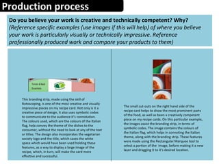 Production process
Do you believe your work is creative and technically competent? Why?
(Reference specific examples (use images if this will help) of where you believe
your work is particularly visually or technically impressive. Reference
professionally produced work and compare your products to them)
This branding strip, made using the skill of
Rotoscoping, is one of the most creative and visually
impressive pieces on my recipe card. Not only is it a
creative piece of design, it also uses symbolic codes
to communicate to the audience it’s connotation.
The colours used, which are the colours of the Italian
flag, help convey the theme of the dishes to the
consumer, without the need to look at any of the text
or titles. The design also incorporates the vegetarian
society logo and the title, which saves the white
space which would have been used holding these
features, as a way to display a large image of the
recipe, which, in turn, will make the card more
effective and successful.
The small cut-outs on the right hand side of the
recipe card helps to show the most prominent parts
of the food, as well as been a creatively competent
piece on my recipe cards. On this particular example,
the images assist the branding strip, in terms of
symbolic codes. The image contains the colours of
the Italian flag, which helps in connoting the Italian
theme, along with the branding strip. These features
were made using the Rectangular Marquee tool to
select a portion of the image, before making it a new
layer and dragging it to it’s desired location.
 