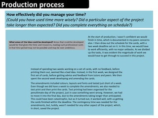 Production process
How effectively did you manage your time?
(Could you have used time more wisely? Did a particular aspect of the project
take longer than expected? Did you complete everything on schedule?)
At the start of production, I wasn’t confident we would
finish in time, which is documented in my peers concerns
also. I then drew out the schedule for the cards, with a
two week deadline set on it. In this time, we would have
to work efficiently, with no major setbacks. As we divided
up the tasks, it was evident the magnitude of work we
would have to get through to succeed in this project.
Instead of spending two weeks working on a set of cards, with no feedback, before
printing them out, seemed like a bad idea. Instead, in the first week, we designed the
first set of cards, before getting advice and feedback from tutors and peers. We then
spent the second week developing and amending the cards.
The amendments included colours, layouts and fonts and lasted just short of a week.
Even though we did have a week to complete the amendments, we also needed to
test print and then print the cards. Test printing had been organised for the
penultimate day of the project, just in case something went wrong. However, we had
to move it into the final day, due to the amendments taking longer than anticipated.
This could have been catastrophic, but as it turned out, it worked well, with us getting
the cards finished within the deadline. The contingency time was needed for the
amendments, but, luckily, wasn’t needed for any other aspect of the project, which,
in short, saved the project.
 
