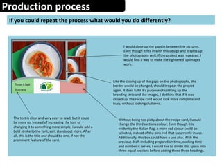 Production process
If you could repeat the process what would you do differently?
I would close up the gaps in between the pictures.
Even though it fits in with this design and it splits up
the photographs well, if the project was repeated, I
would find a way to make the tightened up images
work.
Like the closing up of the gaps on the photographs, the
border would be changed, should I repeat the project
again. It does fulfil it’s purpose of splitting up the
branding strip and the images, I do think that if it was
closed up, the recipe card would look more complete and
busy, without looking cluttered.
The text is clear and very easy to read, but it could
be more so. Instead of increasing the font or
changing it to something more simple, I would add a
bold stroke to the font, so it stands out more. After
all, this is the title and should be one, if not the
prominent feature of the card.
Without being too picky about the recipe card, I would
change the third sections colour. Even though it is
evidently the Italian flag, a more red colour could be
selected, instead of the pink-red that is currently in use.
Additionally, this box could have a use also. With the
previous draft including preparation time, cooking time
and number it serves, I would like to divide this space into
three equal sections before adding these three headings.
 