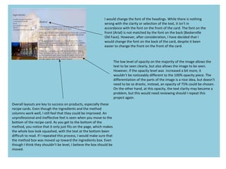 I would change the font of the headings. While there is nothing
wrong with the clarity or selection of the text, it isn’t in
accordance with the font on the front of the card. The font on the
front (Arial) is not matched by the font on the back (Baskerville
Old Face). However, after consideration, I have decided that I
would change the font on the back of the card, despite it been
easier to change the front on the front of the card.
The low level of opacity on the majority of the image allows the
text to be seen clearly, but also allows the image to be seen.
However, if the opacity level was increased a bit more, it
wouldn’t be noticeably different to the 100% opacity piece. The
differentiation of the parts of the image is a nice idea, but doesn’t
need to be so drastic, instead, an opacity of 75% could be chosen.
On the other hand, at this opacity, the text clarity may become a
problem, but this would need reviewing should I repeat this
project again.
Overall layouts are key to success on products, especially these
recipe cards. Even though the ingredients and the method
columns work well, I still feel that they could be improved. An
unprofessional and ineffective feel is seen when you move to the
bottom of the recipe card. As you get to the bottom of the
method, you notice that it only just fits on the page, which makes
the whole box look squashed, with the text at the bottom been
difficult to read. If I repeated this process, I would make sure that
the method box was moved up toward the ingredients box. Even
though I think they shouldn’t be level, I believe the box should be
moved.
 