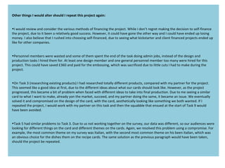 Other things I would alter should I repeat this project again:
•I would review and consider the various methods of financing the project. While I don’t regret making the decision to self-finance
the project, due to it been a relatively good success. However, it could have gone the other way and I could have ended up losing
money. I also believe that I rushed into choosing self-financed, due to seeing what kickstarter and client financed projects ended up
like for other companies.
•Personnel members were wasted and some of them spent the end of the task doing admin jobs, instead of the design and
production tasks I hired them for. At least one design member and one general personnel member too many were hired for this
project. This could have saved £360 and paid for the embossing, which was sacrificed due to little cuts I had to make during the
project.
•On Task 3 (researching existing products) I had researched totally different products, compared with my partner for the project.
This seemed like a good idea at first, due to the different ideas about what our cards should look like. However, as the project
progressed, this became a bit of problem when faced with different ideas to take into final production. Due to me seeing a similar
card to what I want to make, already yon the market, succeed, and my partner doing the same, it became an issue. We eventually
solved it and compromised on the design of the card, with the card, aesthetically looking like something we both wanted. If I
repeated the project, I would work with my partner on this task and then the squabble that ensued at the start of Task 9 would
have been avoided.
•Task 5 had similar problems to Task 3. Due to us not working together on the survey, our data was different, so our audiences were
looking for different things on the card and different themes on the cards. Again, we resolved this problem using a compromise. For
example, the most common theme on my survey was Italian, with the second most common theme on his been Italian, which was
an obvious choice for the dishes them on the recipe cards. The same solution as the previous paragraph would have been taken,
should the project be repeated.
 