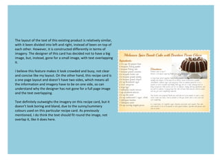 The layout of the text of this existing product is relatively similar,
with it been divided into left and right, instead of been on top of
each other. However, it is constructed differently in terms of
imagery. The designer of this card has decided not to have a big
image, but, instead, gone for a small image, with text overlapping
it.
I believe this feature makes it look crowded and busy, not clear
and concise like my layout. On the other hand, this recipe card is
a one page layout and doesn’t have two sides, which means all
the information and imagery have to be on one side, so can
understand why the designer has not gone for a full page image
and the text overlapping.
Text definitely outweighs the imagery on this recipe card, but it
doesn’t look boring and bland, due to the sunny/summery
colours used on this particular recipe card. As previously
mentioned, I do think the text should fit round the image, not
overlap it, like it does here.
 