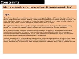 Constraints
What constraints did you encounter and how did you consider/avoid them?
Legal:
•On our final recipe card, we emulated some features of an existing product (page 14). The branding strip and the cut-up
sections of the pictures were emulated. However, I altered these techniques enough for them to be legally appropriate. I did
this by changing the colours, the construction of the branding strip and the opacity on the images, as well as not using the
same zoom option, instead, choosing to keep them zoomed out and shown as original.
•The vegetarian society logo will be subject to copyright, so instead of sourcing the image from the vegetarian society
website, I got the image from a website that didn’t have any legal copyright laws on it, so I could use the logo.
•At the beginning of task 9, I was going to design a logo and involve it in my design, but because a self-created design
would look unprofessional and will make the final product look unprofessional, I would need to alter an existing one.
However, I would have had to alter the logo to such an extent that the logo would have looked as good as a self-created
one, therefore I decided it wouldn’t be beneficial to have a company logo.
•Sourcing various images for the project would have required me to get non-copyrighted images. In order to do this, I would
have had to search through a lot of images, which would have exhausted a lot of my time and potentially resources.
Instead, I decided to take the photographs myself and save some time on this section, which I used for extra test print time.
 