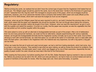 Regulatory:
•Before printing the cards, we realised that we didn’t have the correct type of paper that the Vegetarian brief stated that we
should use. The 350gsm paper should be used for the cards, due to the stock been “similar to the thickness of a good type
of card” *extracted from the Veg Soc brief* We managed to acquire some of this paper, which we envisaged would be
expensive. However, one of our personnel member knew a company that worked within paper and could offload us this
paper for £10 for 3500 sheets, which didn’t set back the budget as much as we imagined.
•However, when we got the 350gsm paper that we were required to print on, we hadn’t checked the previous step on the
brief, which stated that the paper and vegetable inks should be recycled. We had not though about asking the company
about if the paper was recycled, before we bought it from them. However, when we read this requirement, we got in ouch
with the supplier and asked the question. It turned out, luckily, that the paper was recycled, as was the vegetable inks that
we had picked up from another supplier within the project.
•We were asked to come up with an alternate to biodegradable laminate as part of the project. After a lot of deliberation
from me and many personnel members, we could not find an alternative, despite experimenting with various materials.
Instead, we bought the biodegradable laminate that the Vegetarian society normally use to put on their cards. Due to them
refusing to work with normal laminate, we ruled that option out, as well as the option of no laminate, due to a wipe able card
been the best option. Like stated in the Vegetarian brief, the material was very expensive, but with a big spend, a big gain
can be made.
•When we made the first set of cards and used normal paper, we had a visit from trading standards, which had come, due
to us been a very new company. They wanted to see what we were making, as well as review the product for problems. Due
to this been a prototype, the best paper wasn’t used, which was flagged up by one of their examiners. Apparently this bad
quality of paper couldn’t be used, should we have kept it like that for the final product.
•After creating the final product, but before sending them off, the SSL (Sales Standards Agency) wanted to view our product
too. Before any product can be sold in the UK, which ours was just about to, we had to have our product tested and sent to
a panel of members of the public for review. After this stage was over, there were fortunately, no queries.
 