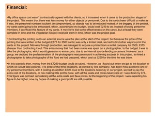 Financial:
•My office space cost wasn’t contractually agreed with the clients, so it increased when it came to the production stages of
the project. This meant that there was less money for either objects or personnel. Due to the cards been difficult to make as
it was, the personnel numbers couldn’t be compromised, so objects had to be reduced instead. A the begging of the project,
my cards were going to be embossed, which, according to my budget, would cost £210 to do. Instead of losing personnel
members, I sacrificed this feature of my cards. It may have lost some effectiveness on the cards, but at least they were
complete in time and the Vegetarian Society received them in time, which was the project goal.
• Contracting the printing out to an external source was the plan at the start of the project, but because the price of the
printing that was written in the budget (£875 for 3500 cards) was only a limited deal, we had to find other ways to print the
cards in the project. Mid-way through production, we managed to acquire a printer from a rental company for £500, £375
cheaper than contracting it out. This extra money that had been made was spent on a photographer. In the budget, I was to
take the photographs, which would generate no extra costs, due to an internal source lending a camera. However, as a
group, we decided the professionalism of the photographs was paramount in achieving success in this project, so hired a
photographer to take photographs of the food we had prepared, which cost us £250 for the time he was there.
•In this scenario then, money from the £7290 budget could be saved. However, as I found out when we got to the location in
which we would take pictures. The price of the three locations, all owned by one company, had been miss-quoted to one of
my personnel members, with it costing an addition £200. Due to the locations been key in our project, we had to pay the
extra cost of the locations, or risk making little profits. Now, with all the costs and prices taken care of, I was down by £75.
This figure was not bad, considering all the extra costs and faux prices. At the beginning of the project, I was expecting his
figure to be higher, now my hopes of making a good profit are still possible.
 
