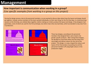 Management
How important is communication when working in a group?
(Use specific examples from working in a group on this project)
During the design process, due to the personnel members, no one wanted to discuss ideas about how the layout and design should
go together. Instead, various members of the team worked individually, on their own thing, for the first few days. In a brainstorming
session on the third day, we collated ideas together, before making our minds up about the layout and design. A few designers had
good ideas, some of which we used for the first prototype, but others had a few very bad ideas, which we decided to stay clear from
in production.
These two designs, according to the personnel
members that designed them, were meant o be
gender specific products. After seeing these designs,
we decided to scrap these ideas and stay away from
very bright and vibrant colours for the rest of the
project,. This design, in a way, shaped the colours and
layout of the final product, by putting me and the
personnel members off using bright colours in the
production stages.
 