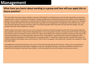 Management
What have you learnt about working in a group and how will you apply this to
future practice?
The main thing I have learnt about working in a group on this project is: Just because you come up with a good idea, not everyone
is going to like it. On the first week of the project, I created a design which I believed had solved all the problems of the Vegetarian
Society, with an original, creative idea. I presented these findings to my team, but they didn’t give the same response as I had given
this idea, instead, they didn’t like the idea and wanted to go back to the drawing board. Looking back on this decision now, it was
one of the best decisions that has ever been made. If we would have gone down that path and stuck with that design, this card
wouldn’t have been half as effective or creative.
Another thing I have learnt is that you can’t rush an idea from someone. Brainstorming ideas at the start of the project helped the
team establish some shells of ideas, before developing them in the coming week. However, mid-way into the first week, we had got
news that the client was coming in to have a look at our ideas, while talking to the personnel members involved on the project. We
had a few good ideas, but one very good idea, that just wasn’t as developed as I would have liked. Instead of stalling the client, I
stupidly rushed the development and finished with an average product. If I would have waited and then unveiled the product, we
could be looking at that product now, as the final one. That is one of my regrets in the project and it wouldn't be repeated if I re-did
the project again.
I will apply these two future practices on the course. The second learning step was the most key. I will try not to rush projects in
future, due to a good piece of work been in jeopardy if I do. Even though you do have to be quick and efficient with work, you
should finish the product to the best of your ability, or risk the quality at the end of the project not been up to scratch.
 