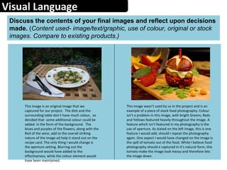 Visual Language
Discuss the contents of your final images and reflect upon decisions
made. (Content used- image/text/graphic, use of colour, original or stock
images. Compare to existing products.)
This image is an original image that we
captured for our project. The dish and the
surrounding table don’t have much colour, so
decided that some additional colour could be
added in the form of the background. The
blues and purples of the flowers, along with the
Red of the wine, add to the overall striking
nature of the image ad help it stand out on the
recipe card. The only thing I would change is
the aperture setting. Blurring out the
background would have added to the
effectiveness, while the colour element would
have been maintained.
This image wasn’t used by us in the project and is an
example of a piece of stock food photography. Colour
isn’t a problem in this image, with bright Greens, Reds
and Yellows featured heavily throughout the image. A
feature which isn’t featured in my photography is the
use of aperture. As stated on the left image, this is one
feature I would add, should I repeat the photography
again. One aspect I would have changed on the image is
the spill of tomato out of the food. While I believe food
photography should e captured in it’s natural form, this
tomato make the image look messy and therefore lets
the image down.
 