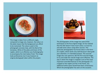 This image is taken from a different angle,
compared to image one, however, the colour on
the plate means that the background can afford
to be restrained. The colours used in this
photograph connotes Italy, with the Red of the
tomatoes, White of the plate and Green of the
napkin, which is an effective use of photography
to accompany the main body of text. This image
looks professional, but it was however an
original photograph taken within the project.
The photographer of this image has used similar
techniques to the first original image, he has realised
that the dish doesn’t have much colour, so must try
and add some colour using other sources. This
particular photographer has found colour in the form
of a napkin, which works very well because it does grab
your attention, it’s intended purpose. This sourced
image also uses aperture, like the first sourced image,
to try and make the overall image more effective. The
way in which the image is cropped is one of the most
important amended features to this photograph. It’s
cropped so the napkin just fits in the frame, any
additional white space would have been unnecessary.
Which the photographer has seen on this occasion.
 