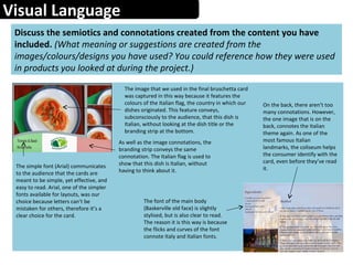 Visual Language
Discuss the semiotics and connotations created from the content you have
included. (What meaning or suggestions are created from the
images/colours/designs you have used? You could reference how they were used
in products you looked at during the project.)
The image that we used in the final bruschetta card
was captured in this way because it features the
colours of the Italian flag, the country in which our
dishes originated. This feature conveys,
subconsciously to the audience, that this dish is
Italian, without looking at the dish title or the
branding strip at the bottom.
As well as the image connotations, the
branding strip conveys the same
connotation. The Italian flag is used to
show that this dish is Italian, without
having to think about it.
The simple font (Arial) communicates
to the audience that the cards are
meant to be simple, yet effective, and
easy to read. Arial, one of the simpler
fonts available for layouts, was our
choice because letters can’t be
mistaken for others, therefore it’s a
clear choice for the card.
On the back, there aren’t too
many connotations. However,
the one image that is on the
back, connotes the Italian
theme again. As one of the
most famous Italian
landmarks, the coliseum helps
the consumer identify with the
card, even before they’ve read
it.
The font of the main body
(Baskerville old face) is slightly
stylised, but is also clear to read.
The reason it is this way is because
the flicks and curves of the font
connote Italy and Italian fonts.
 