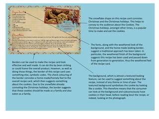 The snowflake shape on this recipe card connotes
Christmas and the Christmas holidays. This helps to
convey to the audience about the Cookies. The
Christmas holidays, amongst other times, is a popular
time to make and eat the cookies.
Borders can be used to make the recipe card look
effective and well made. It can do this by been striking
or could frame the overall product. However, as well as
doing those things, the border of this recipe card uses
something else, symbolic codes. The check colouring of
the border connotes a home-made/homely feel to the
overall recipe card, which then suggests something
about the cookies. Due to the snowflake already
connoting the Christmas holidays, the border suggests
that these cookies should be made as a family and also
eaten as a family.
The background, which is almost a textured looking
feature, can be used to suggest something about the
recipe, instead of any theme or time of year. The
textured background symbolises the cookie by looking
like a cookie. This therefore means that the consumer
can look at the background and subconsciously have
cookies in their head, before reading bout the recipe, or
indeed, looking at the photograph.
The fonts, along with the weathered look of the
background, and the home-made looking border,
suggest a traditional approach has been taken. In
particular, the weathered finish of the background
suggests this recipe has been used and passed down
from generation to generation, thus the weathered feel
of the recipe card.
 