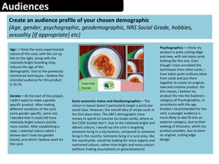 Audiences
Create an audience profile of your chosen demographic
(Age, gender, psychographic, geodemographic, NRS Social Grade, hobbies,
sexuality [if appropriate] etc)
Age – I think the more experimental
nature of this card, with the cut-up
bits to the right, along with the
relatively bright branding strip,
reduces the age of the
demographic. Due to the previously
mentioned techniques, I believe the
intended audience for this product
is 15-25.
Psychographics – I think my
product is quite cutting edge
and new, with not many cards
looking like this one. Even
though I have emulated the
techniques from other cards, I
have taken quite ordinary ideas
from cards and put them
together to create an original,
new and creative product. For
this reason, I believe my
product fits into the Explorers
category of Psychographics. In
accordance with the age
bracket I recommended for the
card, a younger audience is
more likely to also fit into an
explorer category, due to their
seeking of discovery, which my
product provides, due to been
an original, cutting edge
design.
Gender – At the start of the project,
I didn’t want to make a gender
specific product. After making
different variations of the card,
some gender specific, some not,
I decided that it could still have
relatively bright colours and be
mass market. After establishing a
style, I selected colours which I
believe don’t look too gender
biased, and which I believe work for
this card.
Socio-economic status and Geodemographics – The
colour or layout doesn’t particularly target a particular
social class. However, the overall idea of recipe cards in
the first place does. The ABC1 demographic have
money to spend on luxuries (ie.recipe cards), where as
the C2DE bracket don’t. Due to the relatively bright and
vibrant colours, I would say this card is targeting
someone living in a city location, compared to someone
living in the country. Someone living in a rural area, like
the countryside, would be looking for more organic and
restrained colours, rather than bright and noisy colours
(without making assumptions or generalisations).
 