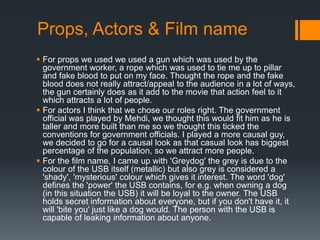 Props, Actors & Film name
 For props we used we used a gun which was used by the
  government worker, a rope which was used to tie me up to pillar
  and fake blood to put on my face. Thought the rope and the fake
  blood does not really attract/appeal to the audience in a lot of ways,
  the gun certainly does as it add to the movie that action feel to it
  which attracts a lot of people.
 For actors I think that we chose our roles right. The government
  official was played by Mehdi, we thought this would fit him as he is
  taller and more built than me so we thought this ticked the
  conventions for government officials. I played a more causal guy,
  we decided to go for a causal look as that casual look has biggest
  percentage of the population, so we attract more people.
 For the film name, I came up with 'Greydog' the grey is due to the
  colour of the USB itself (metallic) but also grey is considered a
  'shady', 'mysterious' colour which gives it interest. The word 'dog'
  defines the 'power' the USB contains, for e.g. when owning a dog
  (in this situation the USB) it will be loyal to the owner. The USB
  holds secret information about everyone, but if you don't have it, it
  will 'bite you' just like a dog would. The person with the USB is
  capable of leaking information about anyone.
 