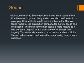 Sound
 For sound we used Soundtrack Pro to add more sound effects
  like the water drops and the gun shot. We also used music from
  a copyright free website to add more emotion to the film. We
  found music for the distribution company, for the first scene and
  the second. The music for the first scene is more mature as it
  has elements of guitar to add that sense of loneliness and
  tragedy. This obviously attracts a more mature audience. But in
  the second scene we used music that is appealing to a younger
  audience.
 