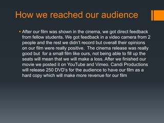 How we reached our audience
 After our film was shown in the cinema, we got direct feedback
  from fellow students. We got feedback in a video camera from 2
  people and the rest we didn’t record but overall their opinions
  on our film were really positive. The cinema release was really
  good but for a small film like ours, not being able to fill up the
  seats will mean that we will make a loss. After we finished our
  movie we posted it on YouTube and Vimeo. Candi Productions
  will release 250 DVD’s for the audience to have our film as a
  hard copy which will make more revenue for our film
 