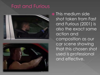 

This medium side
shot taken from Fast
and Furious (2001) is
also the exact same
action and
composition as our
car scene showing
that this chosen shot
used is professional
and effective.

 