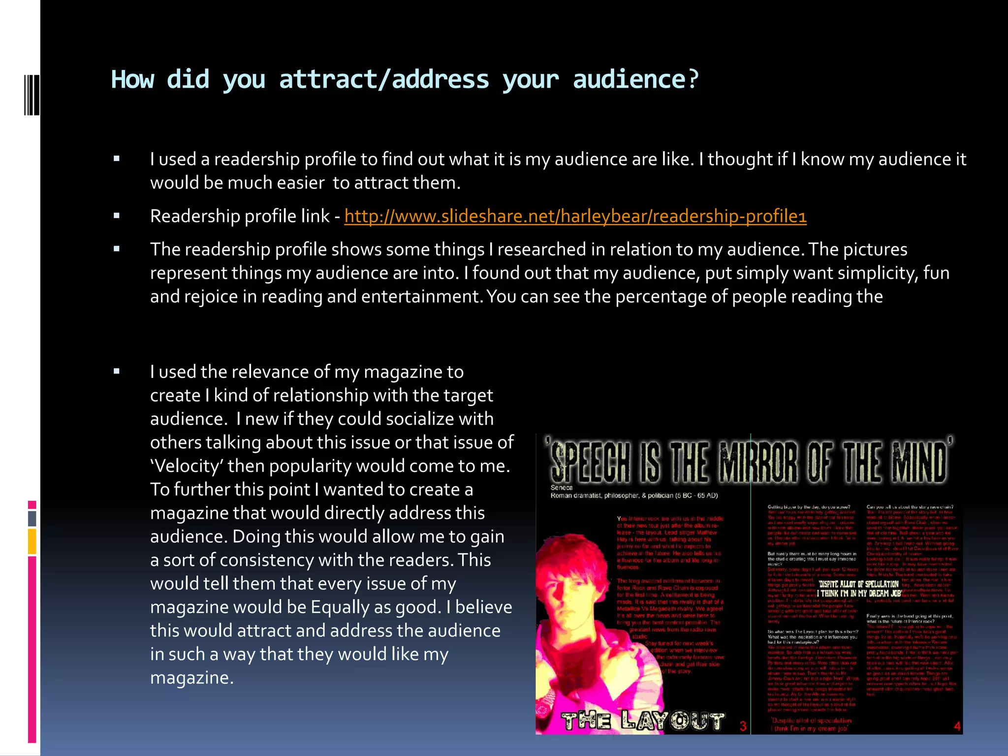 The nature of this company is to expand. They have so many outlets which are all great for advertisement purposes . Time Warner cable especially as they can advertise to millions of people 24/7. The benefits of this company are huge. This would clearly increase fame and sales.How did you attract/address your audience?I used a readership profile to find out what it is my audience are like. I thought if I know my audience it would be much easier  to attract them.Readership profile link - http://www.slideshare.net/harleybear/readership-profile1The readership profile shows some things I researched in relation to my audience. The pictures represent things my audience are into. I found out that my audience, put simply want simplicity, fun and rejoice in reading and entertainment. You can see the percentage of people reading the I used the relevance of my magazine to create I kind of relationship with the target audience.  I new if they could socialize with others talking about this issue or that issue of ‘Velocity’ then popularity would come to me. To further this point I wanted to create a magazine that would directly address this audience. Doing this would allow me to gain a sort of consistency with the readers. This would tell them that every issue of my magazine would be Equally as good. I believe this would attract and address the audience in such a way that they would like my magazine.I use the content  of my main article to create a safe environment in my magazine. This will gain the trust and appreciation of the audience which I am striving to get.The language is also a way in which I will get the audience to get a trustworthy feeling and further emphasise that this magazine is one which they should buy and spread the word about. Also  The large images and font will make the reader feel involved  and motivated to reed on. The colour red and black contrast. In my research I found out that the huge contrast in colour makes the text more appealing to read. This would attract the audience into reading my magazine. 