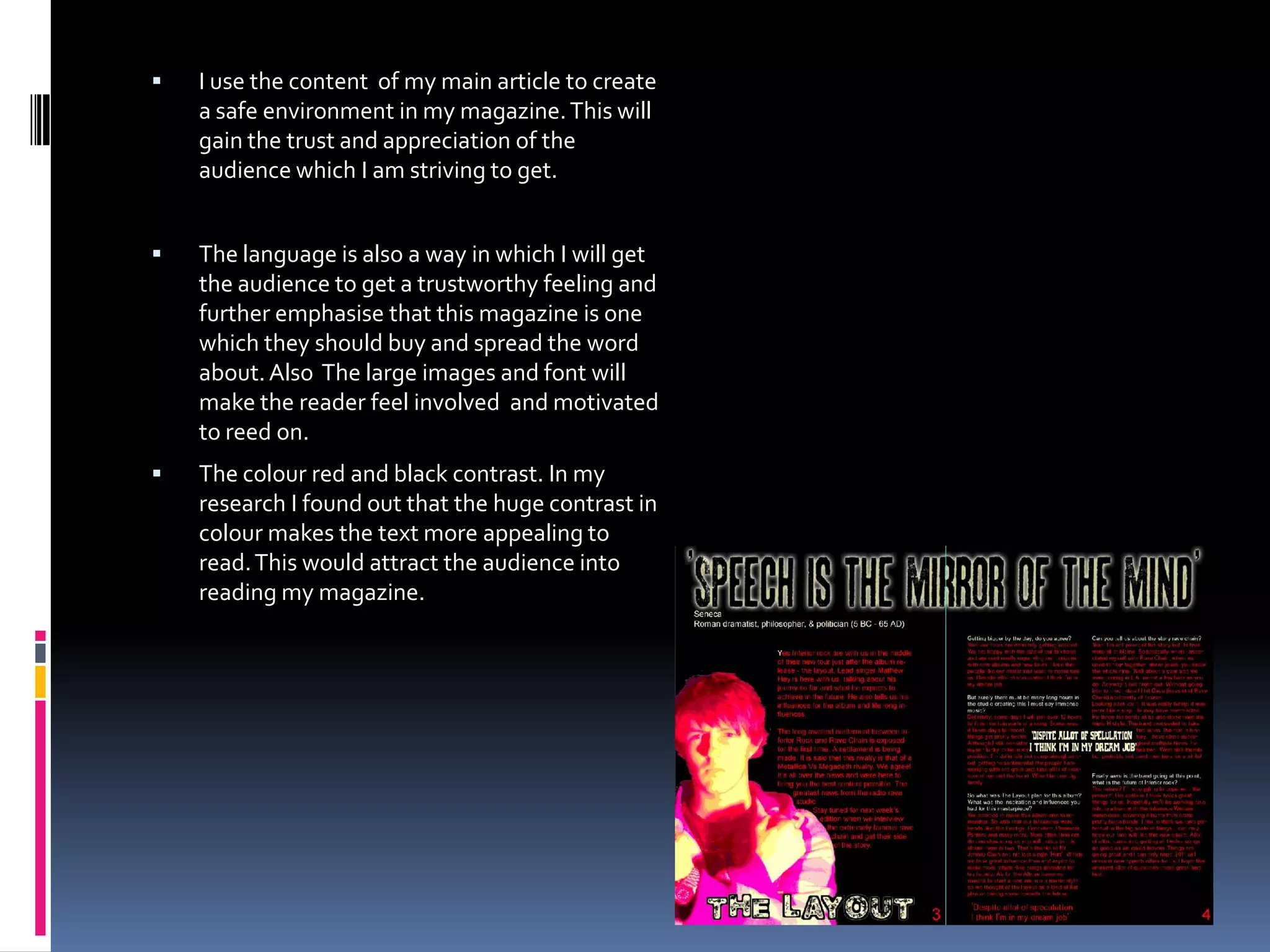 What have you learned about technologies from the process of constructing this music magazine?(Lighting, photography, Photoshop, indesign and the internet)The very thing I learned it that Photoshop takes a while to get to grips with. I had a difficult time getting to grips with it. Of course I got better with time but just the time it took and the care to attention I had to pay shows how advanced the technology of our time is. (see next slide)The photography is obviously a big part of any magazine. There are many things to take into account like positioning of the camera. I used a tripod to give an absolutely still, high quality to my photo shoot. For the main image I had to work out the right distance to put the camera. This took a couple of tries but I persevered. The second image was relatively easy. Just a close up of me behind a green screen, although I wanted the small amount of light to highlight the tip of my hair for effect.. I was trying to set a kind of serious mood, I did this because I wanted to keep the audience interested . The double page spread image uses a red filter instead of effects to add a different style.The internet was a big factor for me. Social websites like Facebook, Twitter and YouTube have shown me my audience in a nut shell. I researched some relevant videos on Youtube for my audience research. This was to take a look at the kind of scene behind the music. Partying, fun and mischief was some of the main takeaway from this.  The internet was also a good way to get in touch with individual members of my audience and ask them relevant questions. 