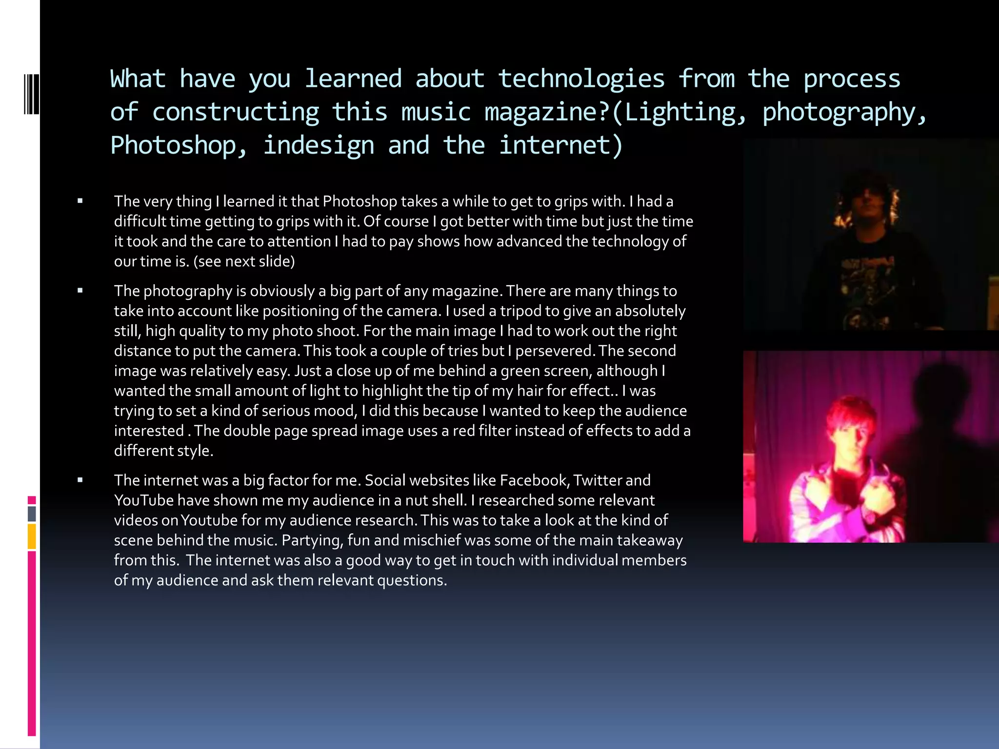 Photoshop technologiesA great part of Photoshop is the ‘duplicate layer’ option. It is a unique feature that really comes in handy. In many situations like testing or changing a layer you always have a backup which helps allot.The next feature is  ‘blending options’ which is one of the most versatile on Photoshop. It helps when you need a new look to a layer. The main features of thi9s are; outer glow, stroke and colour overlay. Each of which can be used in it’s own unique way.   The outer glow was used on my magazine when I needed to make something stand out or just meet the terms of my house style. Stroke works with the outer glow giving it extra range and depth. Colour overlay worked well with my text and certain titles. The last one is the ‘lasso’. It is a very specific cutting tool that can cut with great accuracy and precision. As the magic eraser tool is not always as accurate as I like the lasso is very helpful.
