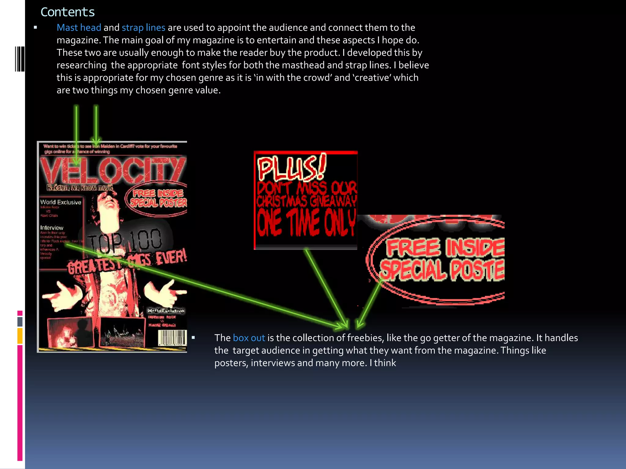 ContentsMast head and strap lines are used to appoint the audience and connect them to the magazine. The main goal of my magazine is to entertain and these aspects I hope do. These two are usually enough to make the reader buy the product. I developed this by researching  the appropriate  font styles for both the masthead and strap lines. I believe this is appropriate for my chosen genre as it is ‘in with the crowd’ and ‘creative’ which are two things my chosen genre value.The box out is the collection of freebies, like the go getter of the magazine. It handles the  target audience in getting what they want from the magazine. Things like posters, interviews and many more. I think ContentsThe top strip is an advertising layer in the magazine world. They are a great source of advertisement. They work in a kind of billboard way. They can advertise various things. I have developed it by adding a distinguished red line between the title of the mag and the strip. This is to increase the chances of the audience catching it. Also it would help with sales and of course increase the profit of the mag.  Things like this differs a long time professional  from a ‘recruit’ . 