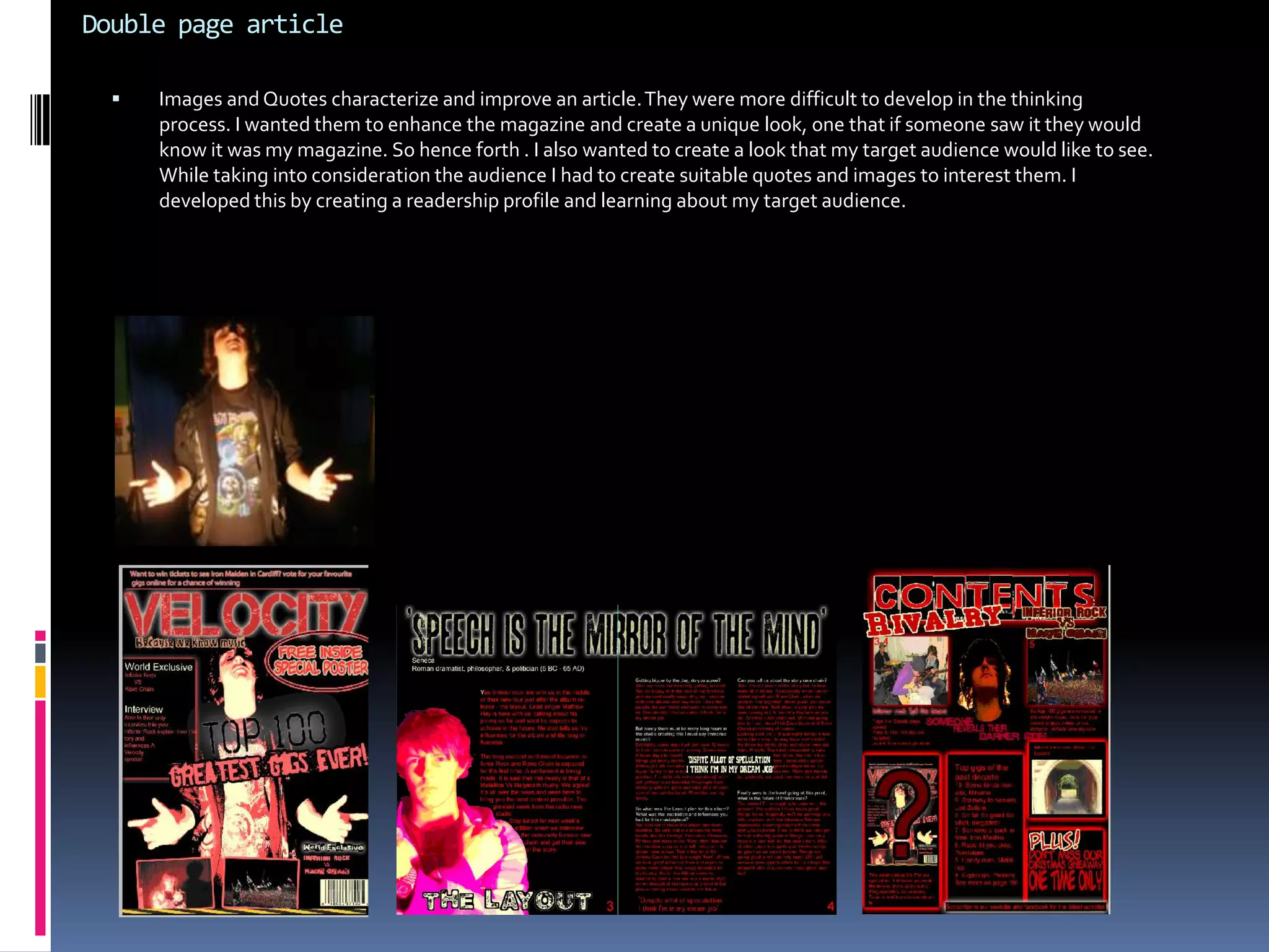 How does your music magazine represent particular social groups?My magazine represents young adults/teenagers using codes of conventions that I have researched within my genre. Firstly the colour scheme is used to display and convey relevant information. For example red is symbolic of hatred, disgust and rage, but at the same time it represents love, care and peace. These kind of colours have many meanings and are used effectively. White and black are a contrast and compliment each other. I used these to stimulate the readers mind and make them feel like they are exclusive readers. in addition the colour red is also a symbol of power which the reader could associate with, Overall I want my target audience to feel like their reading an exclusive magazine, something to look forward to. This is what I strive to achieve. 