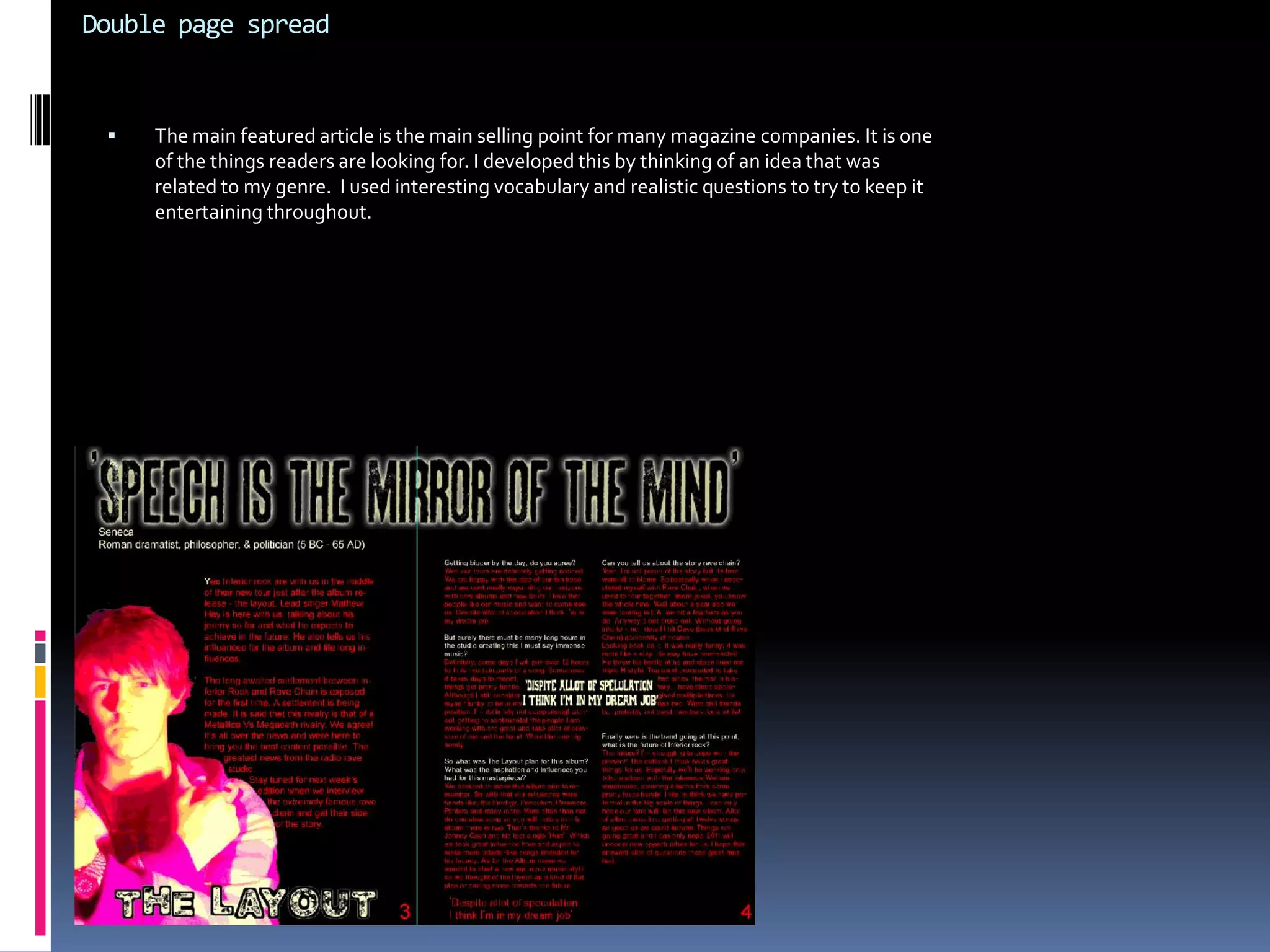 Secondly the fonts are very important. A magazine that has genre specific fonts will out market one that does not. I choose fonts which are related to rock and rave. As this is a niche in the market my magazine would do much better directly addressing the specific audience. In line with the codes on conventions I didn’t want to choose fonts which were unclear. The likely hood is, my magazine may have failed. The image and costumes are very important for giving of the right message. I used certain poses and clothing to relate to my audience. It’s what they expect to see. I used costumes and lighting effects to show unique rock/rave look that was typical of my genre but not exactly copying every other magazine. Because of my research I was able to pick the right clothing and show the right camera angle for a more genre specific feel. I learned the figure must be in the presence of power and righteousness while not being to aggressive. I did this by symbolising a humble look that was relegated to my genre. One that people strive to be. While the clothing and colours are all relevant, they do undeniably follow a pattern in line with the code of conventions   