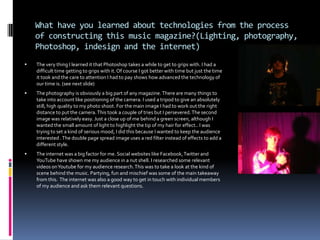 Photoshop technologiesA great part of Photoshop is the ‘duplicate layer’ option. It is a unique feature that really comes in handy. In many situations like testing or changing a layer you always have a backup which helps allot.The next feature is  ‘blending options’ which is one of the most versatile on Photoshop. It helps when you need a new look to a layer. The main features of thi9s are; outer glow, stroke and colour overlay. Each of which can be used in it’s own unique way.   The outer glow was used on my magazine when I needed to make something stand out or just meet the terms of my house style. Stroke works with the outer glow giving it extra range and depth. Colour overlay worked well with my text and certain titles. The last one is the ‘lasso’. It is a very specific cutting tool that can cut with great accuracy and precision. As the magic eraser tool is not always as accurate as I like the lasso is very helpful.