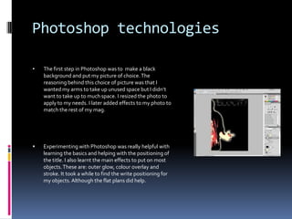 Experimenting with Photoshop was really helpful with learning the basics and helping with the positioning of the title. I also learnt the main effects to put on most objects. These are: outer glow, colour overlay and stroke. It took a while to find the write positioning for my objects. Although the flat plans did help.LightingThe lighting was a big factor in my photo shoot as well as filters. I had the idea of having the double page spread photo having a large shadow behind it. This turned out to be hard to do and edit in Photoshop. The idea was to make the shadow represent the demons that we have to overcome. The red filter I used was a representation that life isn’t perfect. I was going to use this picture to show that the music scene is affecting our youths sleep patterns and how they suffer in the class rooms because of this.The lighting also had to be placed in  many areas to fit the right effect  I was going for.