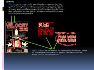 ContentsMast head and strap lines are used to appoint the audience and connect them to the magazine. The main goal of my magazine is to entertain and these aspects I hope do. These two are usually enough to make the reader buy the product. I developed this by researching  the appropriate  font styles for both the masthead and strap lines. I believe this is appropriate for my chosen genre as it is ‘in with the crowd’ and ‘creative’ which are two things my chosen genre value.The box out is the collection of freebies, like the go getter of the magazine. It handles the  target audience in getting what they want from the magazine. Things like posters, interviews and many more. I think ContentsThe top strip is an advertising layer in the magazine world. They are a great source of advertisement. They work in a kind of billboard way. They can advertise various things. I have developed it by adding a distinguished red line between the title of the mag and the strip. This is to increase the chances of the audience catching it. Also it would help with sales and of course increase the profit of the mag.  Things like this differs a long time professional  from a ‘recruit’ . 