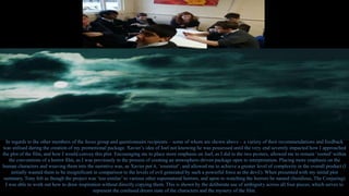 In regards to the other members of the focus group and questionnaire recipients – some of whom are shown above – a variety of their recommendations and feedback
was utilised during the creation of my promotional package. Xavier’s idea of Joel not knowing he was possessed until the very end severely impacted how I approached
the plot of the film, and how I would convey this plot. Encouraging me to place more emphasis on Joel, as I did in the two posters, allowed me to remain ‘rooted’within
the conventions of a horror film, as I was previously in the process of creating an atmosphere-driven package open to interpretation. Placing more emphasis on the
human characters and weaving them into the narrative was, as Xavier put it, ‘essential’, and allowed me to achieve a greater level of complexity in the overall product (I
initially wanted them to be insignificant in comparison to the levels of evil generated by such a powerful force as the devil). When presented with my initial plot
summary, Tony felt as though the project was ‘too similar’ to various other supernatural horrors, and upon re-watching the horrors he named (Insidious, The Conjuring)
I was able to work out how to draw inspiration without directly copying them. This is shown by the deliberate use of ambiguity across all four pieces, which serves to
represent the confused dream state of the characters and the mystery of the film.
 