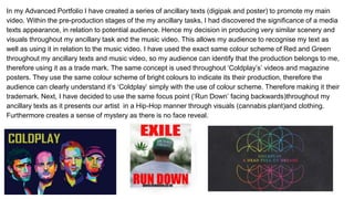 In my Advanced Portfolio I have created a series of ancillary texts (digipak and poster) to promote my main
video. Within the pre-production stages of the my ancillary tasks, I had discovered the significance of a media
texts appearance, in relation to potential audience. Hence my decision in producing very similar scenery and
visuals throughout my ancillary task and the music video. This allows my audience to recognise my text as
well as using it in relation to the music video. I have used the exact same colour scheme of Red and Green
throughout my ancillary texts and music video, so my audience can identify that the production belongs to me,
therefore using it as a trade mark. The same concept is used throughout ‘Coldplay’s’ videos and magazine
posters. They use the same colour scheme of bright colours to indicate its their production, therefore the
audience can clearly understand it’s ‘Coldplay’ simply with the use of colour scheme. Therefore making it their
trademark. Next, I have decided to use the same focus point (‘Run Down’ facing backwards)throughout my
ancillary texts as it presents our artist in a Hip-Hop manner through visuals (cannabis plant)and clothing.
Furthermore creates a sense of mystery as there is no face reveal.
 