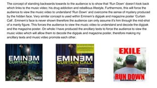 The concept of standing backwards towards to the audience is to show that ‘Run Down’ doesn’t look back
which links to the music video; his drug addiction and rebellious lifestyle. Furthermore, this will force the
audience to view the music video to understand ‘Run Down’ and overcome the sense of mystery produced
by the hidden face. Very similar concept is used within Eminem’s digipak and magazine poster ‘Curtain
Call’. Eminem’s face is never shown therefore the audience can only assume it's him through the mid-shot
of a manly figure. This forces the audience to view the music video to understand and decode the digipak
and the magazine poster. On whole I have produced the ancillary texts to force the audience to view the
music video which will allow them to decode the digipak and magazine poster, therefore making my
ancillary texts and music video promote each other.
 