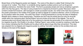 Break Down of the Magazine poster and digipak - The name of the album is called 'Exile' linking to the
concept of an ‘outlaw’. 'Run Down' is constantly doing negative (outlaw) actions such as Drugs and
rebellious behaviour, therefore the name 'Exile'. The font is purposely simple and red as simplicity is generic
within the Hip-Hop genre. The idea of using simple font is inspired by Eminem's poster 'Recovery' which
contains simple font however, still manages to create successful visuals. Our artist is the main focus point of
the poster presented in the middle of the poster as well as digipak for audience attention, which is enhanced
by his position within the poster. The artist 'Run Down' is facing backwards to convey the idea of rebellious
lifestyle which relates to never looking back. Therefore we don't see the artists face but only his drug life
visible within the marijuana plant,'Stoned Riders' hat and smoke at the back of the digipak. The use of
marijuana plant and stoned riders hat is for the audience to decode the personality of our artist and to show
his negative drug life. Wiz Khalifa in his album ‘Rolling Papers’ uses similar concept by creating a male figure
from smoke indicating that Wiz Khalifa and his album will be about drugs (Hip-Hop convention). This idea
was adapted into my digipak and magazine poster by adding ‘Cannabis’ symbol on the ancillary texts and
Smoke on the back of the digipak.
 