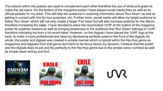 The colours within the posters are used to complement each other therefore the use of white and green to
make the red stand. On the bottom of the magazine poster I have placed social media links as well as an
official website for my artist. This will help the audience in receiving information about 'Run Down' as well as
getting in contact with him for tour purposes etc. Further more, social media will allow my target audience to
follow 'Run Down' which will not only create a larger 'Fan base' but will also increase publicity for the Album,
therefore increasing the sales. I have decided to place the record label 'UVR' at the bottom of the magazine
poster for publicity reasons as well as bringing awareness to the audience that 'Run Down' belongs to 'UVR'
therefore indicating his from a hit record label. However, on the digipak I have placed the ‘UVR’ logo at the
back, to make it more professional and clean by decreasing symbols used on the front of the digipak.On
whole, the poster and digipak was created in simple manner which is typical within the Hip-Hop genre as
magazines and digipaks from that genre don't tend to be fancy hence my decision. I believe that the poster
and the digipak does its job and fits perfectly to the Hip-Hop genre due to the simple colour contrast as well
as simple clean writing and font.
 