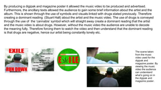 By producing a digipak and magazine poster it allowed the music video to be produced and advertised.
Furthermore, the ancillary texts allowed the audience to gain some brief information about the artist and the
album. This is shown through the use of symbols and visuals linked with drugs stated previously. Therefore
creating a dominant reading (Stuart Hall) about the artist and the music video. The use of drugs is conveyed
through the use of the ‘cannabis’ symbol which will straight away create a dominant reading that the artist
and the music video is about drugs. However, without the music video the audience are unable to decode
the meaning fully. Therefore forcing them to watch the video and then understand that the dominant reading
is that drugs are negative, hence our artist being constantly lonely etc.
The scene taken
from the music
video used for the
digipak and
magazine poster. By
viewing the music
video the audience
can understand
what’s going on in
the digipak and
magazine poster.
 