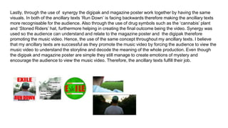 Lastly, through the use of synergy the digipak and magazine poster work together by having the same
visuals. In both of the ancillary texts ‘Run Down’ is facing backwards therefore making the ancillary texts
more recognisable for the audience. Also through the use of drug symbols such as the ‘cannabis’ plant
and ‘Stoned Riders’ hat, furthermore helping in creating the final outcome being the video. Synergy was
used so the audience can understand and relate to the magazine poster and the digipak therefore
promoting the music video. Hence, the use of the same concept throughout my ancillary texts. I believe
that my ancillary texts are successful as they promote the music video by forcing the audience to view the
music video to understand the storyline and decode the meaning of the whole production. Even though
the digipak and magazine poster are simple they still manage to create emotions of mystery and
encourage the audience to view the music video. Therefore, the ancillary texts fulfill their job.
 