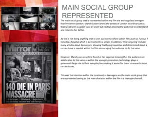 MAIN SOCIAL GROUP
REPRESENTEDThe main social group that is represented within my film are working class teenagers
that live within London. Mandy is seen within the streets of London in ordinary areas
that is not seen as upper class or lower but neutral allowing the audience to understand
and relate to her better.
As she is not doing anything that is seen as extreme where action films such as Furious 7
includes a hospital which is destructed by a villain. In addition, ‘The Conjuring’ includes
many articles about demons etc showing that being inquisitive and determined about a
certain issue is needed within the film encouraging the audience to do the same.
However, Mandy uses an article found at her expense showing that the audience are
able to also do the same as within the younger generation, technology plays a
generously large role in their everyday lives making it easier for them to research about
certain issues.
This was the intention within the treatment as teenagers are the main social group that
are represented seeing as the main character within the film is a teenagers herself.
 